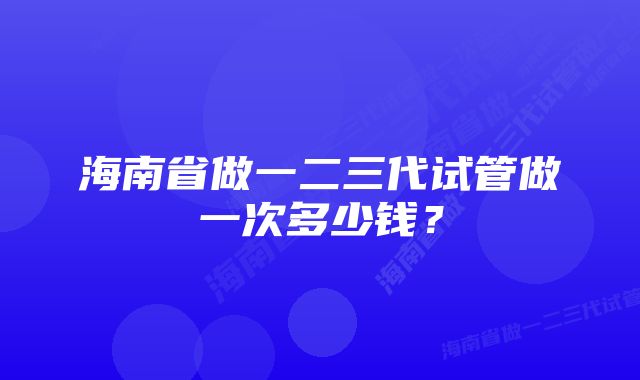 海南省做一二三代试管做一次多少钱？