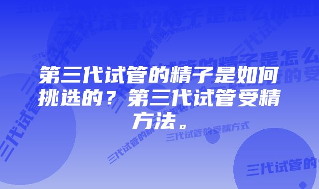 第三代试管的精子是如何挑选的？第三代试管受精方法。