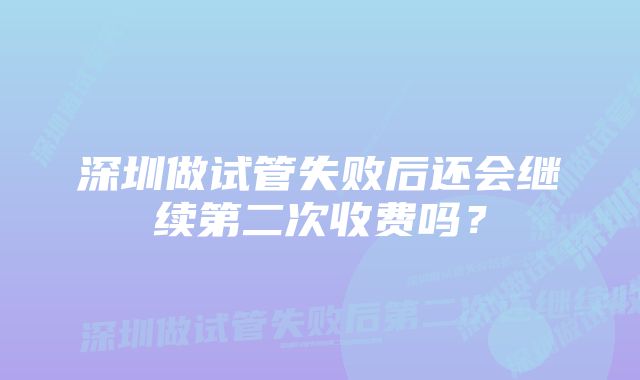 深圳做试管失败后还会继续第二次收费吗？