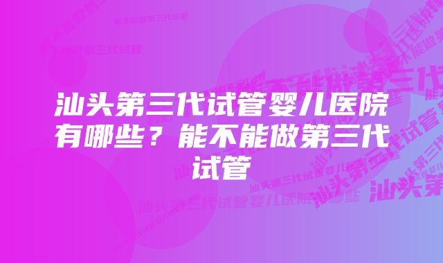 汕头第三代试管婴儿医院有哪些？能不能做第三代试管