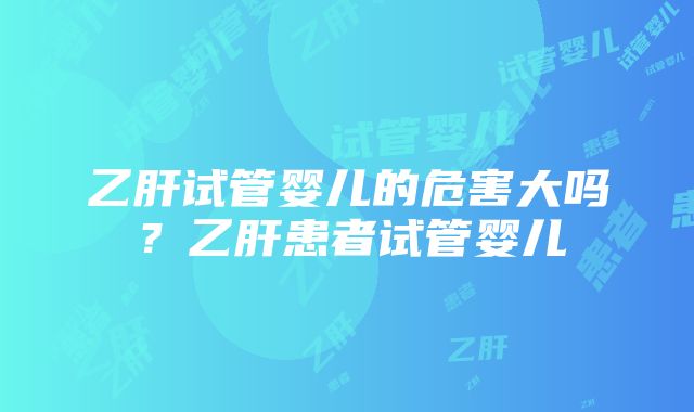 乙肝试管婴儿的危害大吗？乙肝患者试管婴儿