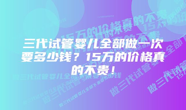 三代试管婴儿全部做一次要多少钱？15万的价格真的不贵！