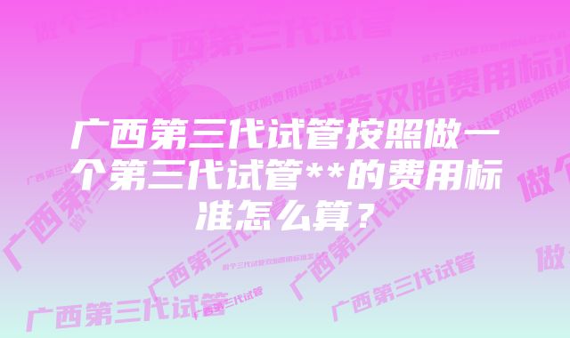 广西第三代试管按照做一个第三代试管**的费用标准怎么算？