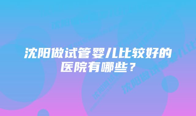 沈阳做试管婴儿比较好的医院有哪些？