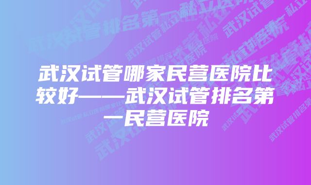 武汉试管哪家民营医院比较好——武汉试管排名第一民营医院