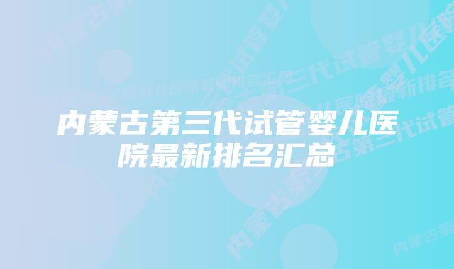 内蒙古第三代试管婴儿医院最新排名汇总