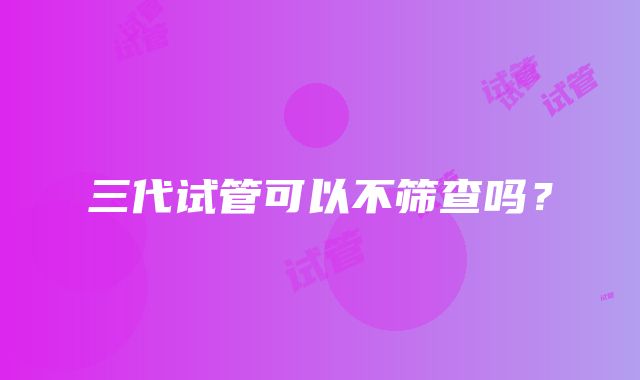 三代试管可以不筛查吗？