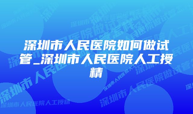 深圳市人民医院如何做试管_深圳市人民医院人工授精