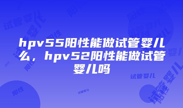 hpv55阳性能做试管婴儿么，hpv52阳性能做试管婴儿吗