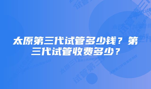 太原第三代试管多少钱？第三代试管收费多少？