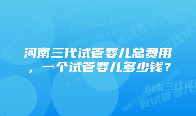 河南三代试管婴儿总费用，一个试管婴儿多少钱？