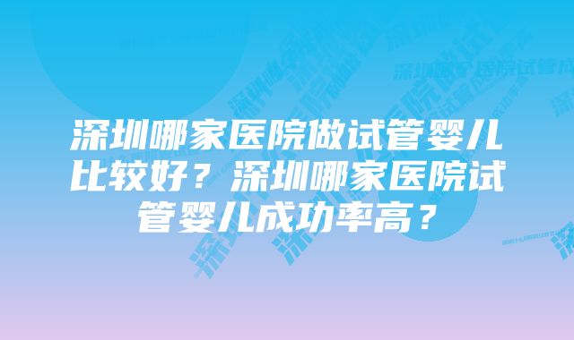 深圳哪家医院做试管婴儿比较好？深圳哪家医院试管婴儿成功率高？