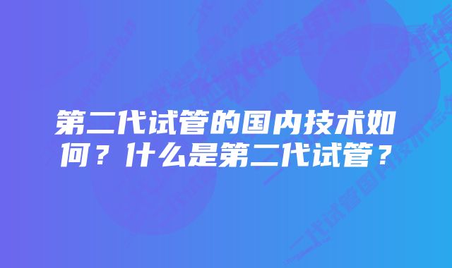 第二代试管的国内技术如何？什么是第二代试管？