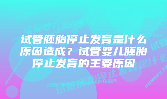 试管胚胎停止发育是什么原因造成？试管婴儿胚胎停止发育的主要原因