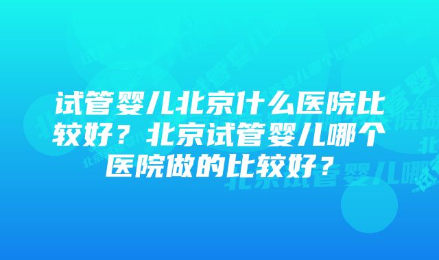 试管婴儿北京什么医院比较好？北京试管婴儿哪个医院做的比较好？