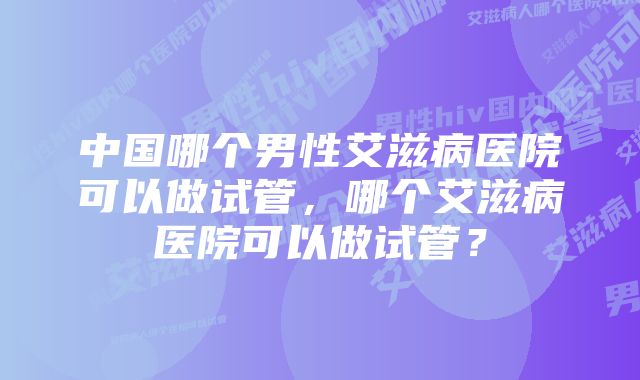 中国哪个男性艾滋病医院可以做试管，哪个艾滋病医院可以做试管？