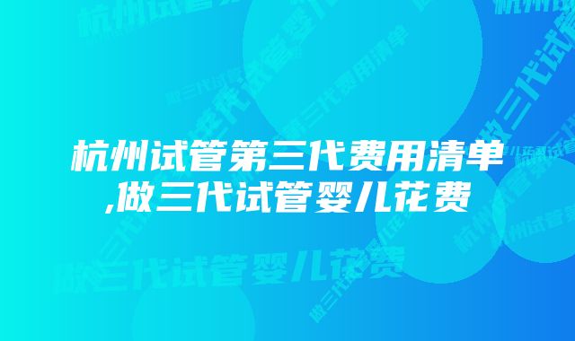 杭州试管第三代费用清单,做三代试管婴儿花费