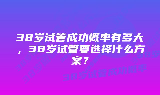 38岁试管成功概率有多大，38岁试管要选择什么方案？