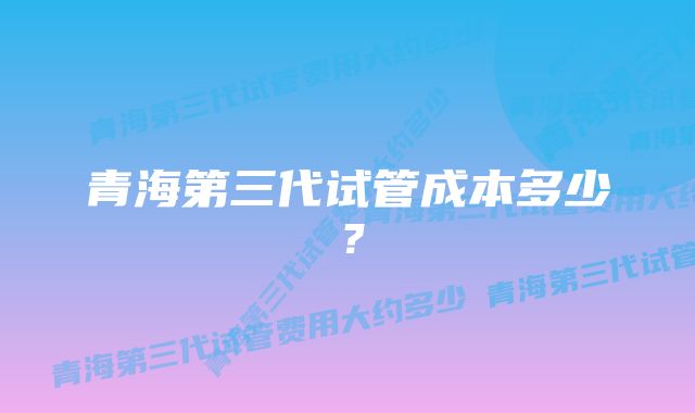 青海第三代试管成本多少？