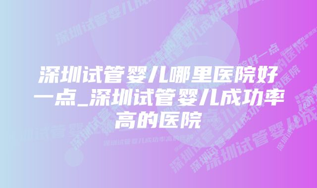 深圳试管婴儿哪里医院好一点_深圳试管婴儿成功率高的医院