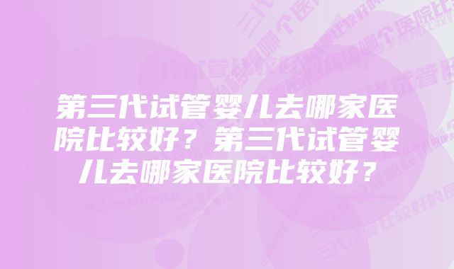 第三代试管婴儿去哪家医院比较好？第三代试管婴儿去哪家医院比较好？