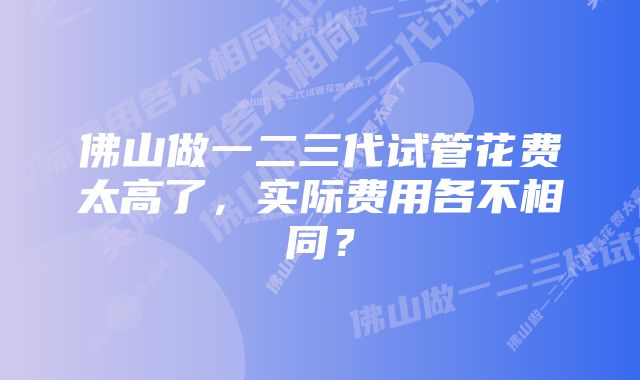 佛山做一二三代试管花费太高了，实际费用各不相同？