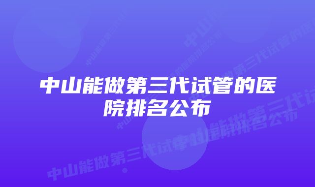 中山能做第三代试管的医院排名公布