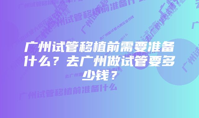 广州试管移植前需要准备什么？去广州做试管要多少钱？