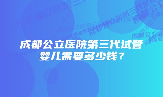 成都公立医院第三代试管婴儿需要多少钱？