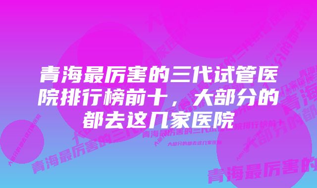 青海最厉害的三代试管医院排行榜前十，大部分的都去这几家医院