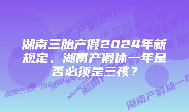 湖南三胎产假2024年新规定，湖南产假休一年是否必须是三孩？