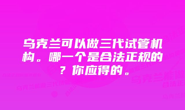 乌克兰可以做三代试管机构。哪一个是合法正规的？你应得的。