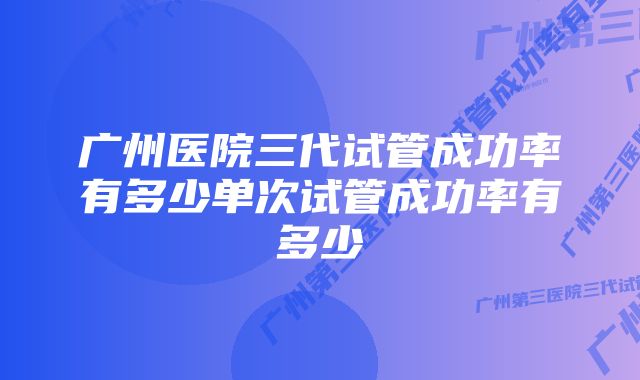 广州医院三代试管成功率有多少单次试管成功率有多少