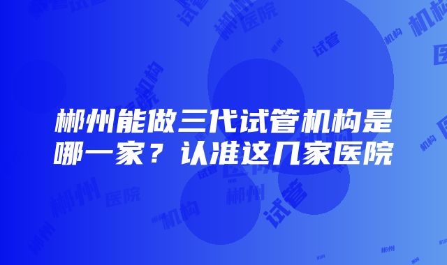 郴州能做三代试管机构是哪一家？认准这几家医院