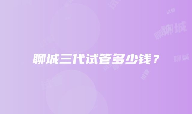 聊城三代试管多少钱？