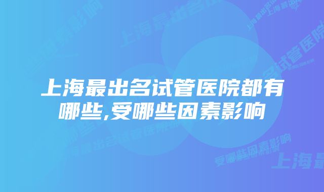 上海最出名试管医院都有哪些,受哪些因素影响