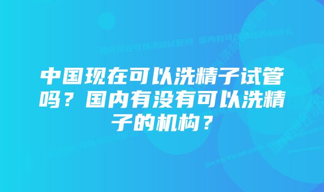 中国现在可以洗精子试管吗？国内有没有可以洗精子的机构？