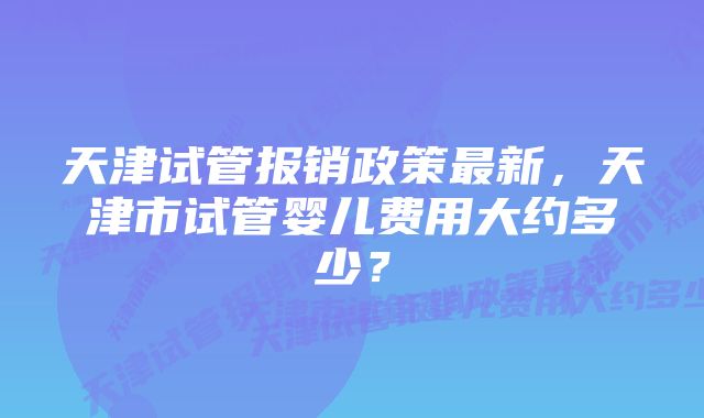 天津试管报销政策最新，天津市试管婴儿费用大约多少？