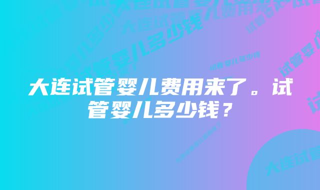 大连试管婴儿费用来了。试管婴儿多少钱？