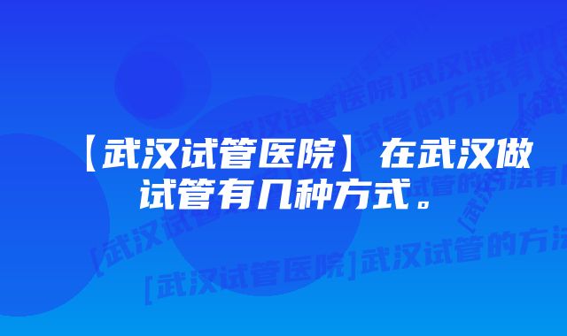 【武汉试管医院】在武汉做试管有几种方式。