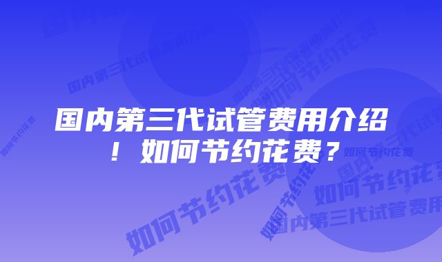 国内第三代试管费用介绍！如何节约花费？