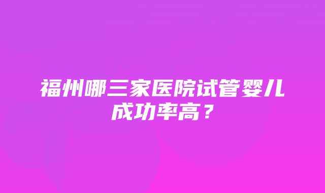 福州哪三家医院试管婴儿成功率高？