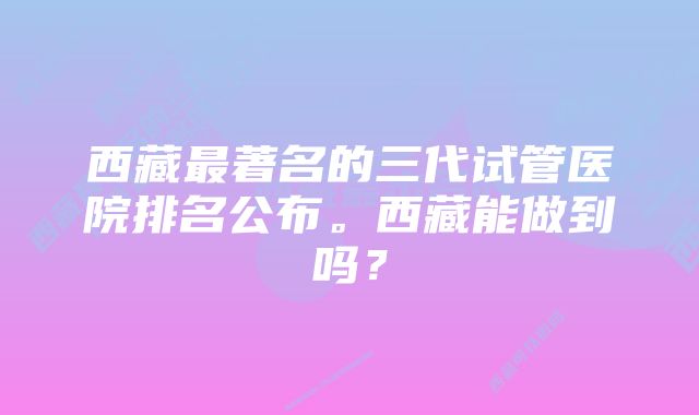 西藏最著名的三代试管医院排名公布。西藏能做到吗？