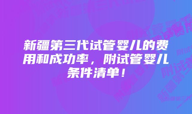 新疆第三代试管婴儿的费用和成功率，附试管婴儿条件清单！