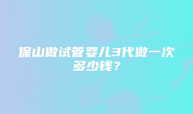 保山做试管婴儿3代做一次多少钱？