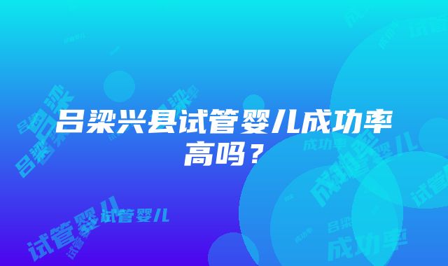 吕梁兴县试管婴儿成功率高吗？