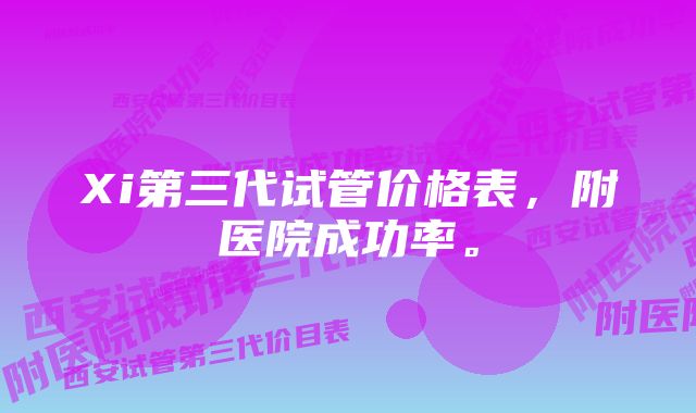 Xi第三代试管价格表，附医院成功率。