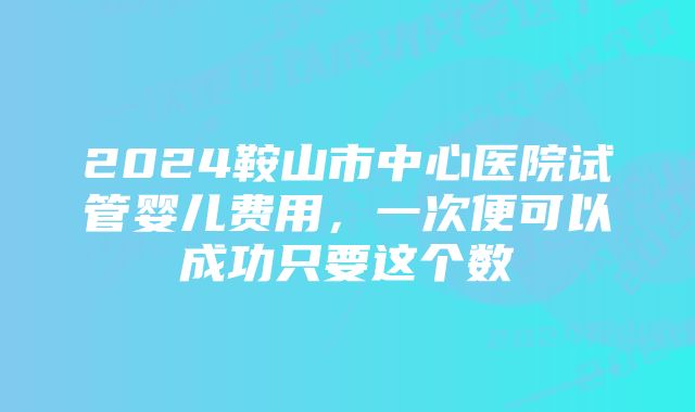 2024鞍山市中心医院试管婴儿费用，一次便可以成功只要这个数