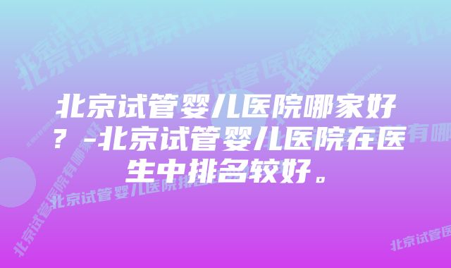 北京试管婴儿医院哪家好？-北京试管婴儿医院在医生中排名较好。