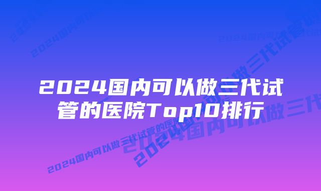 2024国内可以做三代试管的医院Top10排行